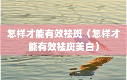 怎样才能有效祛斑（怎样才能有效祛斑美白）