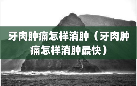 牙肉肿痛怎样消肿（牙肉肿痛怎样消肿最快）