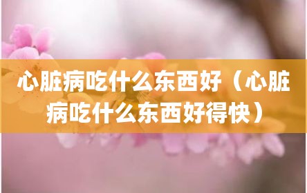 心脏病吃什么东西好（心脏病吃什么东西好得快）