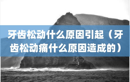 牙齿松动什么原因引起（牙齿松动痛什么原因造成的）