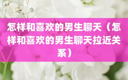 怎样和喜欢的男生聊天（怎样和喜欢的男生聊天拉近关系）
