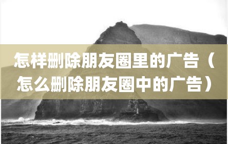 怎样删除朋友圈里的广告（怎么删除朋友圈中的广告）