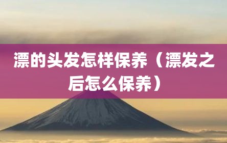 漂的头发怎样保养（漂发之后怎么保养）