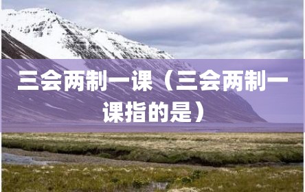 三会两制一课（三会两制一课指的是）