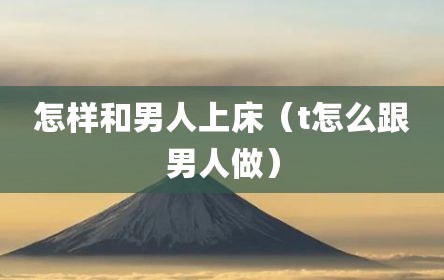 怎样和男人上床（t怎么跟男人做）