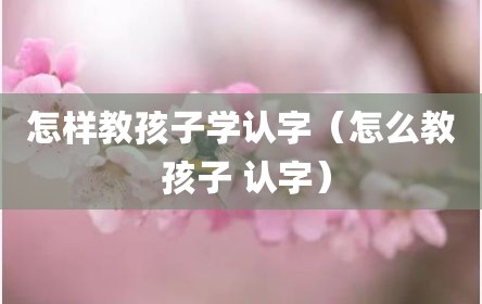 怎样教孩子学认字（怎么教 孩子 认字）