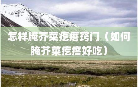 怎样腌芥菜疙瘩窍门（如何腌芥菜疙瘩好吃）