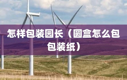 怎样包装园长（圆盒怎么包包装纸）