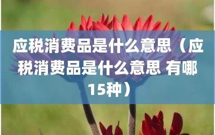 应税消费品是什么意思（应税消费品是什么意思 有哪15种）