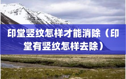印堂竖纹怎样才能消除（印堂有竖纹怎样去除）