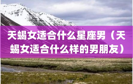 天蝎女适合什么星座男（天蝎女适合什么样的男朋友）