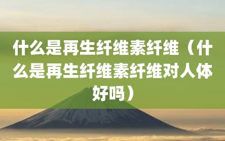 什么是再生纤维素纤维（什么是再生纤维素纤维对人体好吗）