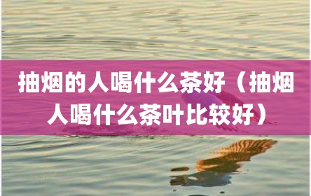 抽烟的人喝什么茶好（抽烟人喝什么茶叶比较好）