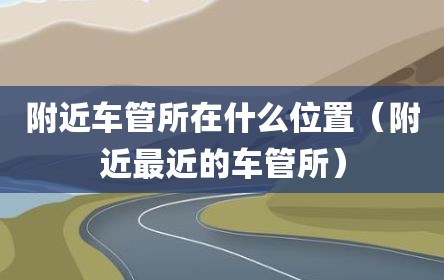 附近车管所在什么位置（附近最近的车管所）