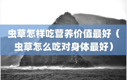 虫草怎样吃营养价值最好（虫草怎么吃对身体最好）