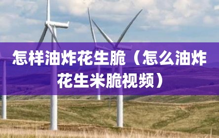 怎样油炸花生脆（怎么油炸花生米脆视频）