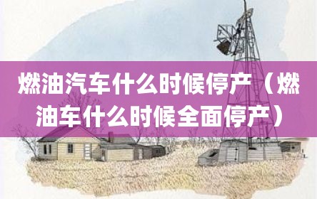 燃油汽车什么时候停产（燃油车什么时候全面停产）