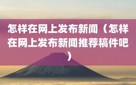 怎样在网上发布新闻（怎样在网上发布新闻推荐稿件吧）