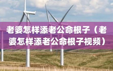 老婆怎样添老公命根子（老婆怎样添老公命根子视频）