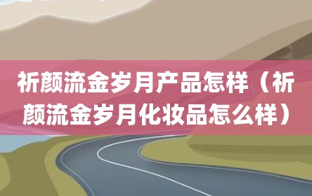祈颜流金岁月产品怎样（祈颜流金岁月化妆品怎么样）