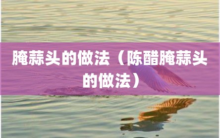 腌蒜头的做法（陈醋腌蒜头的做法）