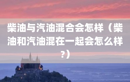 柴油与汽油混合会怎样（柴油和汽油混在一起会怎么样?）