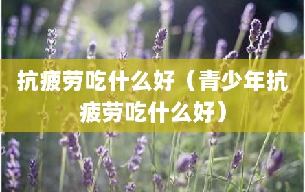 抗疲劳吃什么好（青少年抗疲劳吃什么好）