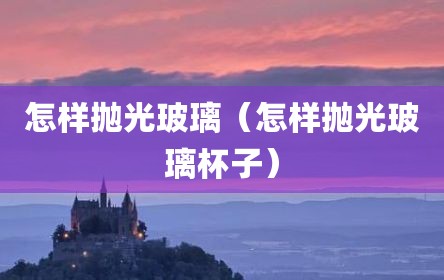 怎样抛光玻璃（怎样抛光玻璃杯子）