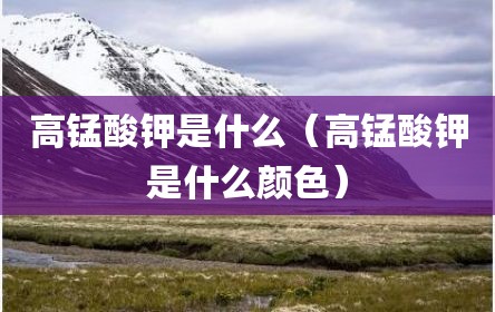 高锰酸钾是什么（高锰酸钾是什么颜色）