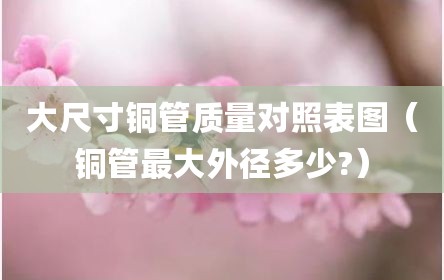 大尺寸铜管质量对照表图（铜管最大外径多少?）