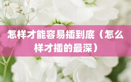 怎样才能容易插到底（怎么样才插的最深）
