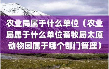 农业局属于什么单位（农业局属于什么单位畜牧局太原动物园属于哪个部门管理）