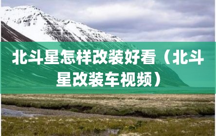 北斗星怎样改装好看（北斗星改装车视频）