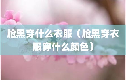 脸黑穿什么衣服（脸黑穿衣服穿什么颜色）