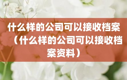 什么样的公司可以接收档案（什么样的公司可以接收档案资料）