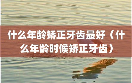 什么年龄矫正牙齿最好（什么年龄时候矫正牙齿）