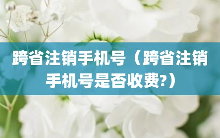 跨省注销手机号（跨省注销手机号是否收费?）