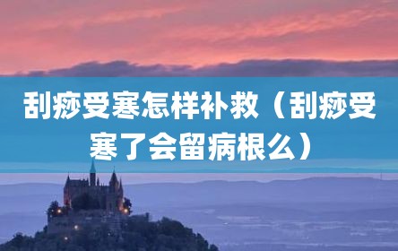 刮痧受寒怎样补救（刮痧受寒了会留病根么）