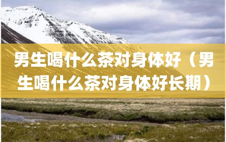 男生喝什么茶对身体好（男生喝什么茶对身体好长期）