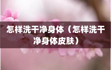 怎样洗干净身体（怎样洗干净身体皮肤）