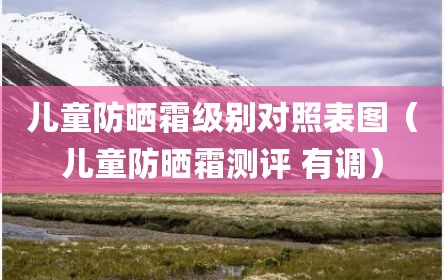 儿童防晒霜级别对照表图（儿童防晒霜测评 有调）