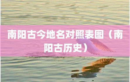 南阳古今地名对照表图（南阳古历史）