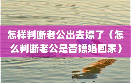 怎样判断老公出去嫖了（怎么判断老公是否嫖娼回家）