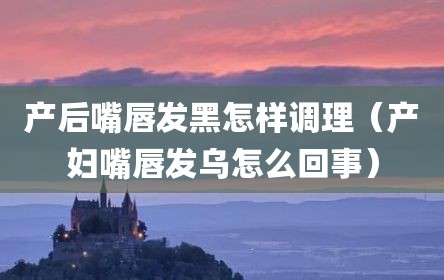 产后嘴唇发黑怎样调理（产妇嘴唇发乌怎么回事）
