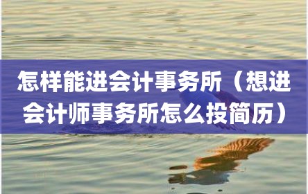 怎样能进会计事务所（想进会计师事务所怎么投简历）