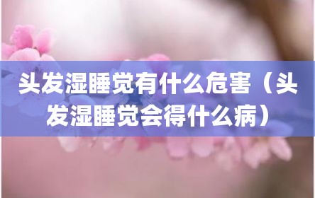 头发湿睡觉有什么危害（头发湿睡觉会得什么病）
