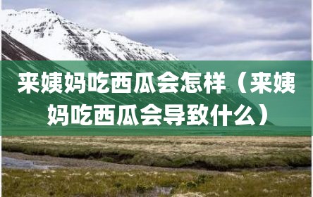来姨妈吃西瓜会怎样（来姨妈吃西瓜会导致什么）