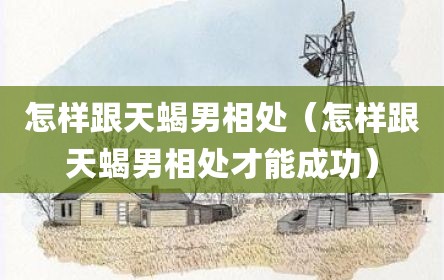 怎样跟天蝎男相处（怎样跟天蝎男相处才能成功）