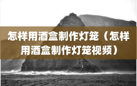 怎样用酒盒制作灯笼（怎样用酒盒制作灯笼视频）