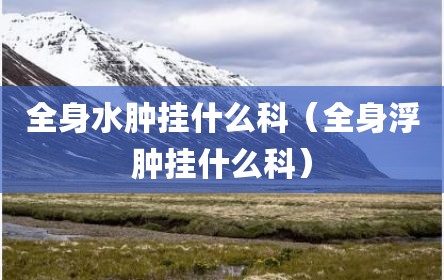 全身水肿挂什么科（全身浮肿挂什么科）